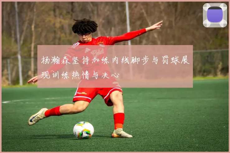 杨瀚森坚持加练内线脚步与罚球展现训练热情与决心