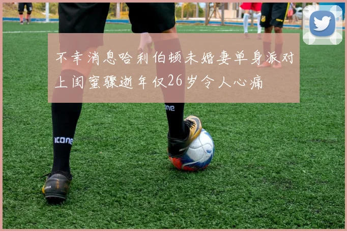不幸消息哈利伯顿未婚妻单身派对上闺蜜骤逝年仅26岁令人心痛