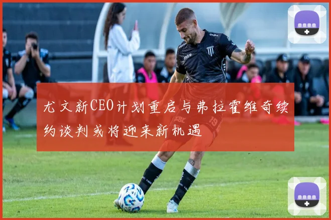 尤文新CEO计划重启与弗拉霍维奇续约谈判或将迎来新机遇