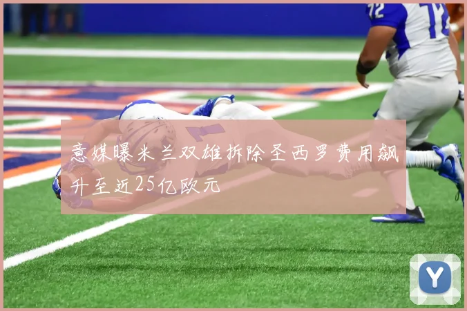 意媒曝米兰双雄拆除圣西罗费用飙升至近25亿欧元