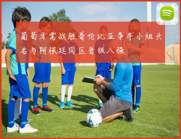 葡萄牙需战胜哥伦比亚争夺小组头名与阿根廷同区晋级八强