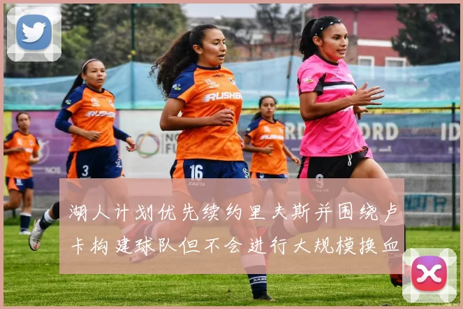 湖人计划优先续约里夫斯并围绕卢卡构建球队但不会进行大规模换血
